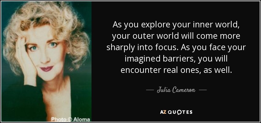 As you explore your inner world, your outer world will come more sharply into focus. As you face your imagined barriers, you will encounter real ones, as well. - Julia Cameron