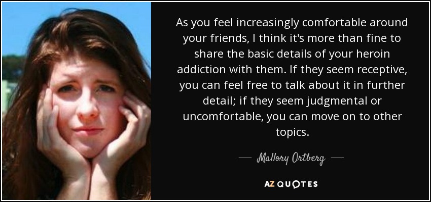 As you feel increasingly comfortable around your friends, I think it's more than fine to share the basic details of your heroin addiction with them. If they seem receptive, you can feel free to talk about it in further detail; if they seem judgmental or uncomfortable, you can move on to other topics. - Mallory Ortberg