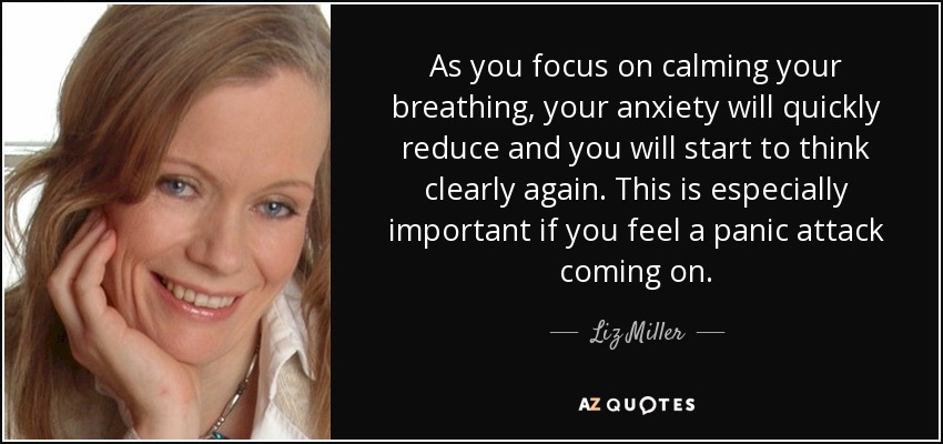 As you focus on calming your breathing, your anxiety will quickly reduce and you will start to think clearly again. This is especially important if you feel a panic attack coming on. - Liz Miller