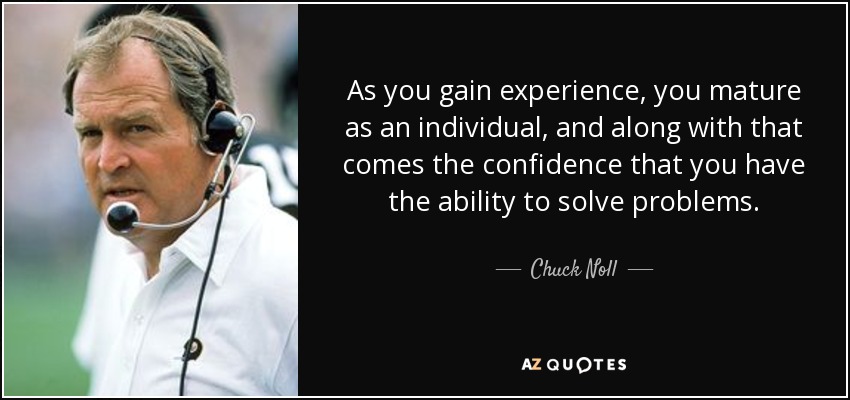 As you gain experience, you mature as an individual, and along with that comes the confidence that you have the ability to solve problems. - Chuck Noll