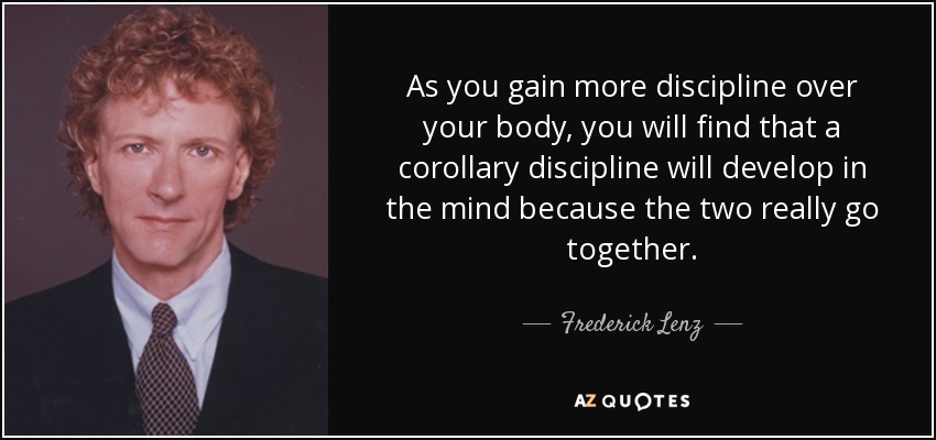 As you gain more discipline over your body, you will find that a corollary discipline will develop in the mind because the two really go together. - Frederick Lenz