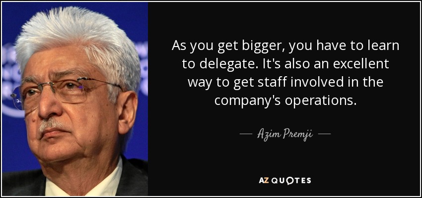 As you get bigger, you have to learn to delegate. It's also an excellent way to get staff involved in the company's operations. - Azim Premji