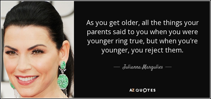 As you get older, all the things your parents said to you when you were younger ring true, but when you're younger, you reject them. - Julianna Margulies