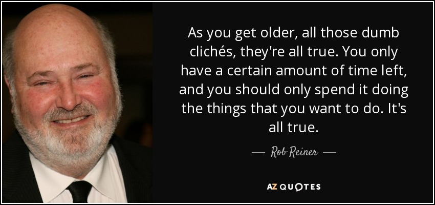 As you get older, all those dumb clichés, they're all true. You only have a certain amount of time left, and you should only spend it doing the things that you want to do. It's all true. - Rob Reiner