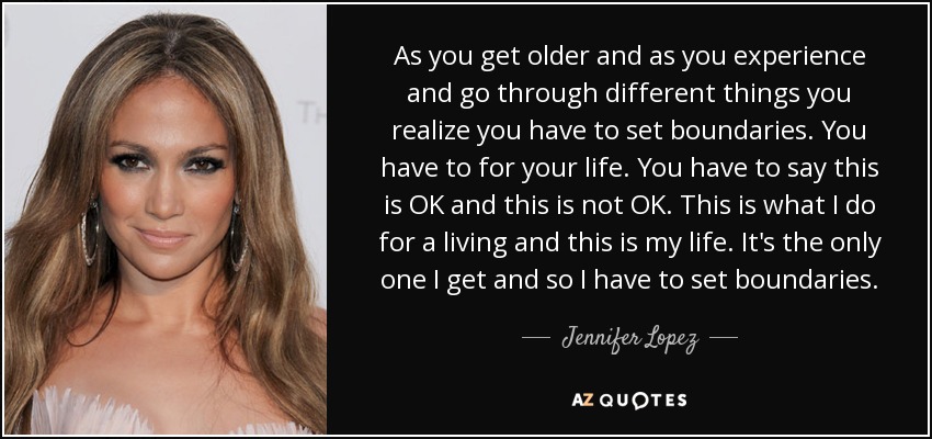 As you get older and as you experience and go through different things you realize you have to set boundaries. You have to for your life. You have to say this is OK and this is not OK. This is what I do for a living and this is my life. It's the only one I get and so I have to set boundaries. - Jennifer Lopez