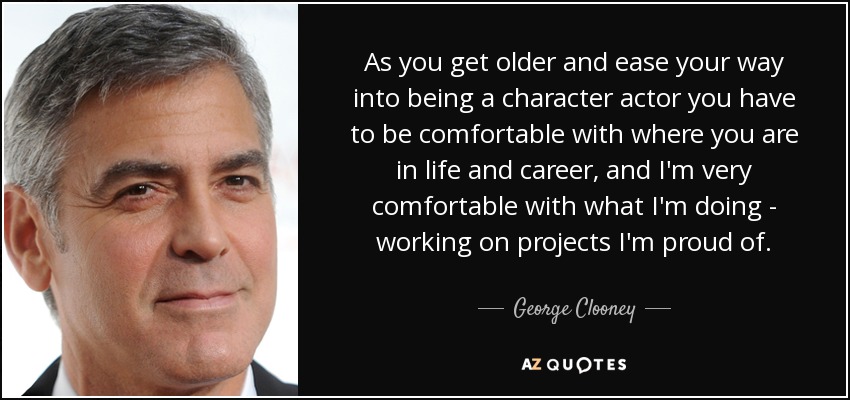 As you get older and ease your way into being a character actor you have to be comfortable with where you are in life and career, and I'm very comfortable with what I'm doing - working on projects I'm proud of. - George Clooney