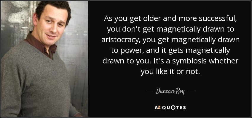 As you get older and more successful, you don't get magnetically drawn to aristocracy, you get magnetically drawn to power, and it gets magnetically drawn to you. It's a symbiosis whether you like it or not. - Duncan Roy