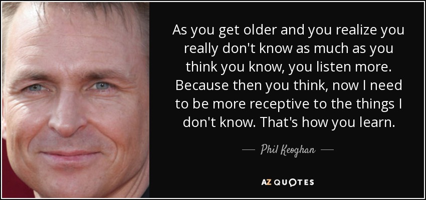 As you get older and you realize you really don't know as much as you think you know, you listen more. Because then you think, now I need to be more receptive to the things I don't know. That's how you learn. - Phil Keoghan