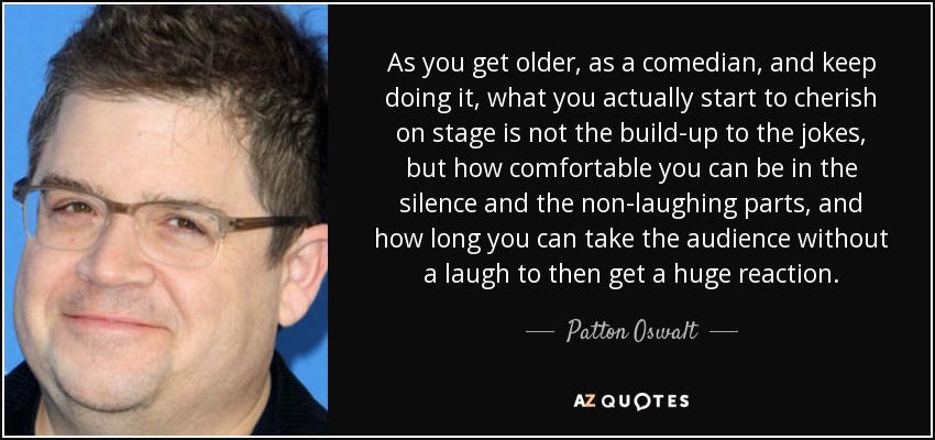 As you get older, as a comedian, and keep doing it, what you actually start to cherish on stage is not the build-up to the jokes, but how comfortable you can be in the silence and the non-laughing parts, and how long you can take the audience without a laugh to then get a huge reaction. - Patton Oswalt
