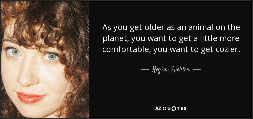 As you get older as an animal on the planet, you want to get a little more comfortable, you want to get cozier. - Regina Spektor