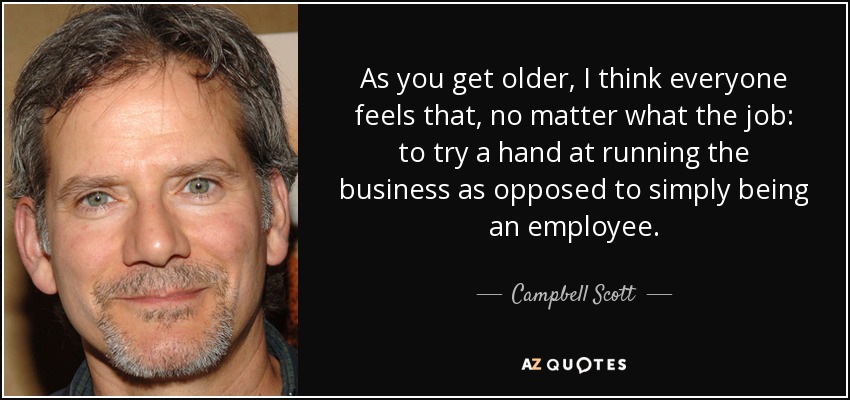 As you get older, I think everyone feels that, no matter what the job: to try a hand at running the business as opposed to simply being an employee. - Campbell Scott