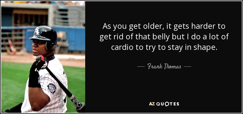 As you get older, it gets harder to get rid of that belly but I do a lot of cardio to try to stay in shape. - Frank Thomas