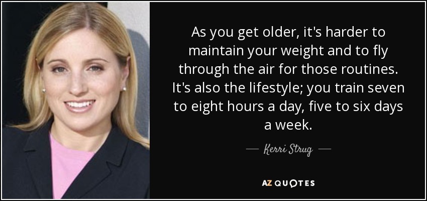 As you get older, it's harder to maintain your weight and to fly through the air for those routines. It's also the lifestyle; you train seven to eight hours a day, five to six days a week. - Kerri Strug