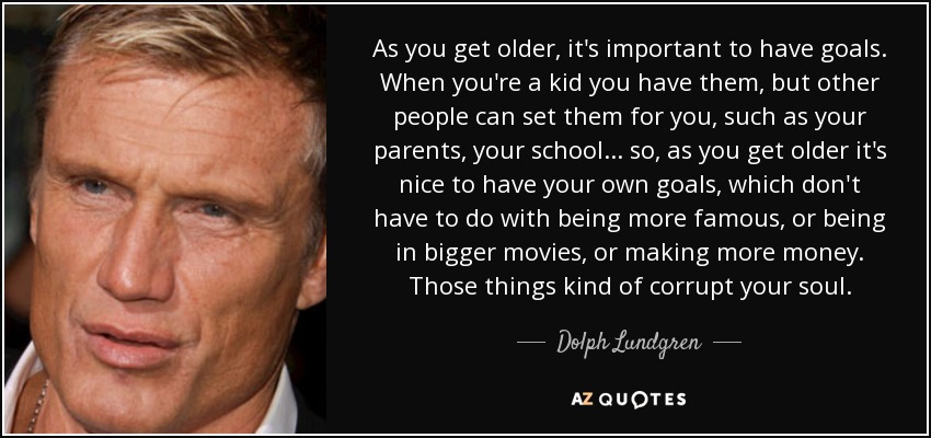 As you get older, it's important to have goals. When you're a kid you have them, but other people can set them for you, such as your parents, your school... so, as you get older it's nice to have your own goals, which don't have to do with being more famous, or being in bigger movies, or making more money. Those things kind of corrupt your soul. - Dolph Lundgren