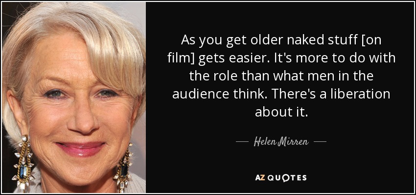 As you get older naked stuff [on film] gets easier. It's more to do with the role than what men in the audience think. There's a liberation about it. - Helen Mirren