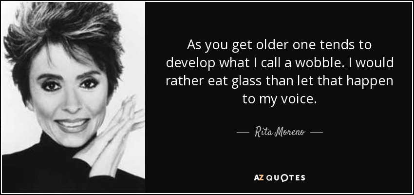 As you get older one tends to develop what I call a wobble. I would rather eat glass than let that happen to my voice. - Rita Moreno