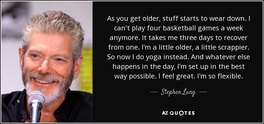 As you get older, stuff starts to wear down. I can't play four basketball games a week anymore. It takes me three days to recover from one. I'm a little older, a little scrappier. So now I do yoga instead. And whatever else happens in the day, I'm set up in the best way possible. I feel great. I'm so flexible. - Stephen Lang