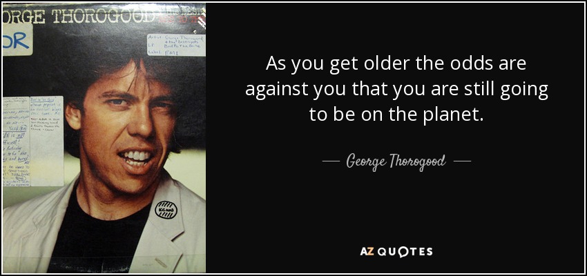 As you get older the odds are against you that you are still going to be on the planet. - George Thorogood