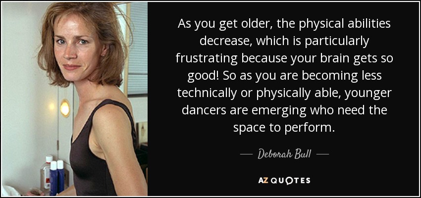 As you get older, the physical abilities decrease, which is particularly frustrating because your brain gets so good! So as you are becoming less technically or physically able, younger dancers are emerging who need the space to perform. - Deborah Bull