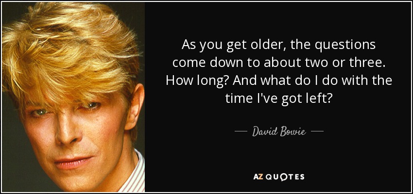 As you get older, the questions come down to about two or three. How long? And what do I do with the time I've got left? - David Bowie