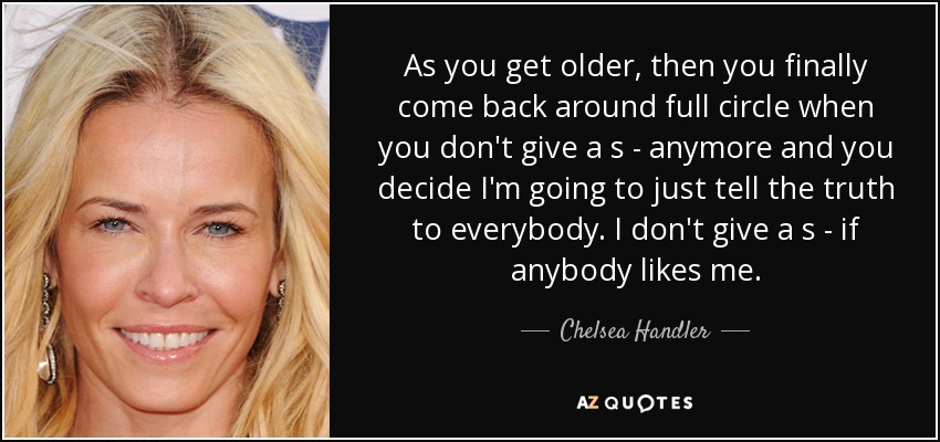 As you get older, then you finally come back around full circle when you don't give a s - anymore and you decide I'm going to just tell the truth to everybody. I don't give a s - if anybody likes me. - Chelsea Handler