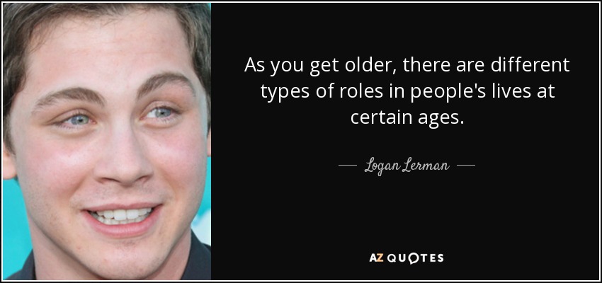 As you get older, there are different types of roles in people's lives at certain ages. - Logan Lerman