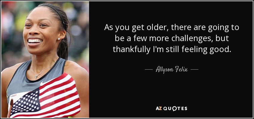 As you get older, there are going to be a few more challenges, but thankfully I'm still feeling good. - Allyson Felix
