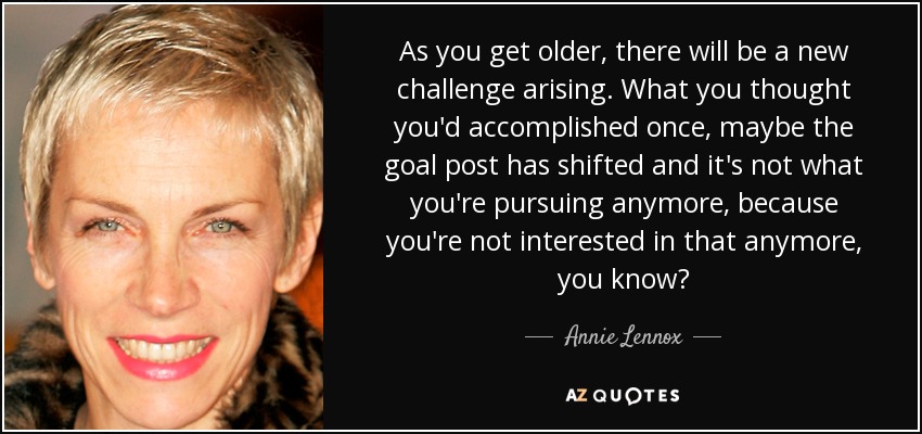 As you get older, there will be a new challenge arising. What you thought you'd accomplished once, maybe the goal post has shifted and it's not what you're pursuing anymore, because you're not interested in that anymore, you know? - Annie Lennox