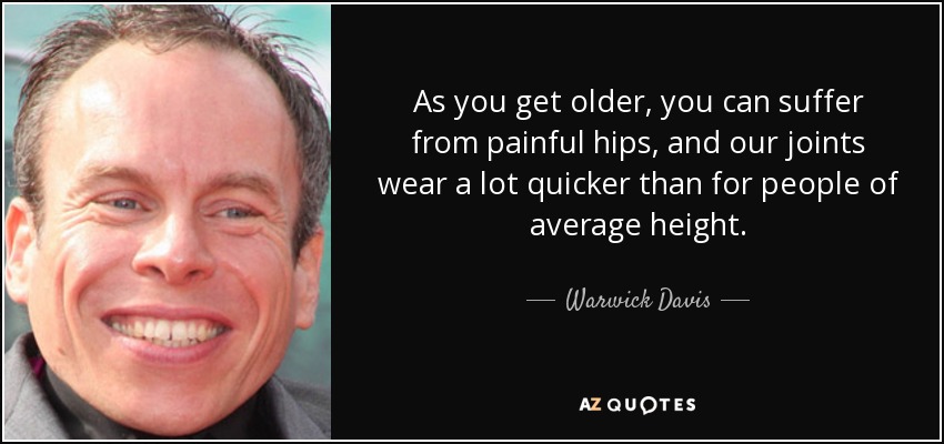 As you get older, you can suffer from painful hips, and our joints wear a lot quicker than for people of average height. - Warwick Davis