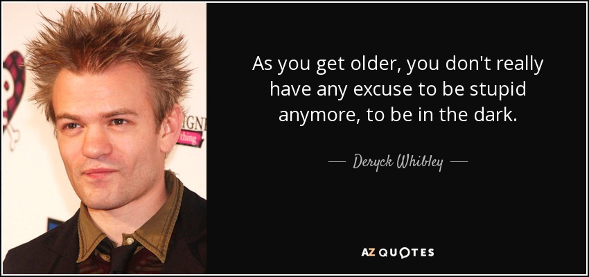 As you get older, you don't really have any excuse to be stupid anymore, to be in the dark. - Deryck Whibley