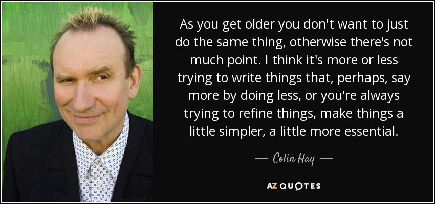 As you get older you don't want to just do the same thing, otherwise there's not much point. I think it's more or less trying to write things that, perhaps, say more by doing less, or you're always trying to refine things, make things a little simpler, a little more essential. - Colin Hay