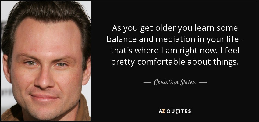 As you get older you learn some balance and mediation in your life - that's where I am right now. I feel pretty comfortable about things. - Christian Slater