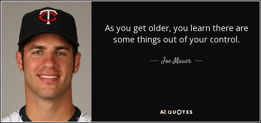 As you get older, you learn there are some things out of your control. - Joe Mauer