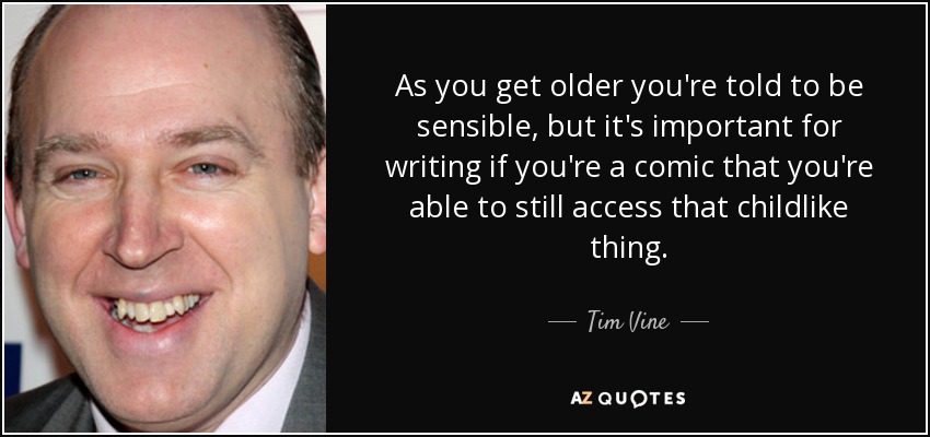 As you get older you're told to be sensible, but it's important for writing if you're a comic that you're able to still access that childlike thing. - Tim Vine