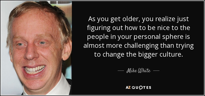 As you get older, you realize just figuring out how to be nice to the people in your personal sphere is almost more challenging than trying to change the bigger culture. - Mike White
