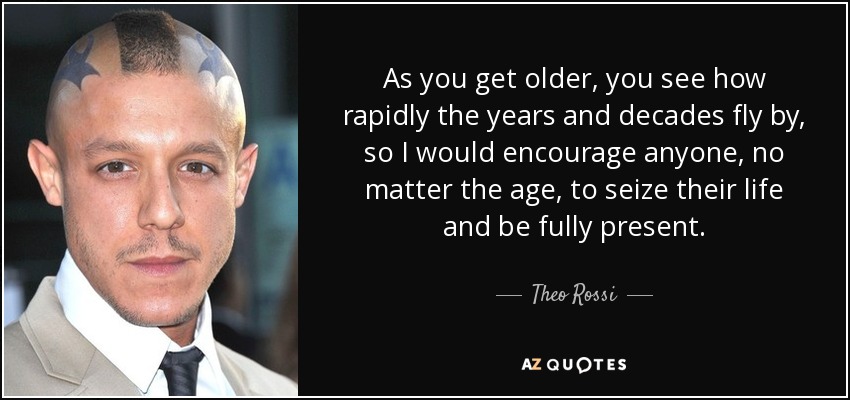 As you get older, you see how rapidly the years and decades fly by, so I would encourage anyone, no matter the age, to seize their life and be fully present. - Theo Rossi