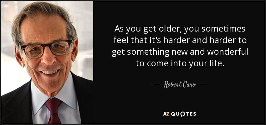 As you get older, you sometimes feel that it's harder and harder to get something new and wonderful to come into your life. - Robert Caro