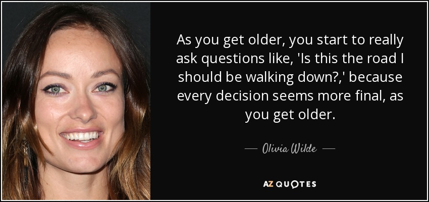 As you get older, you start to really ask questions like, 'Is this the road I should be walking down?,' because every decision seems more final, as you get older. - Olivia Wilde