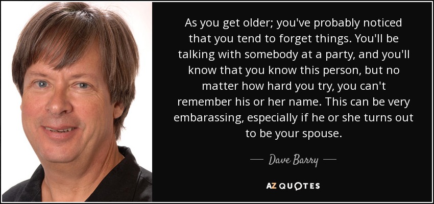 As you get older; you've probably noticed that you tend to forget things. You'll be talking with somebody at a party, and you'll know that you know this person, but no matter how hard you try, you can't remember his or her name. This can be very embarassing, especially if he or she turns out to be your spouse. - Dave Barry