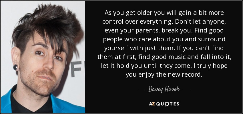 As you get older you will gain a bit more control over everything. Don't let anyone, even your parents, break you. Find good people who care about you and surround yourself with just them. If you can't find them at first, find good music and fall into it, let it hold you until they come. I truly hope you enjoy the new record. - Davey Havok