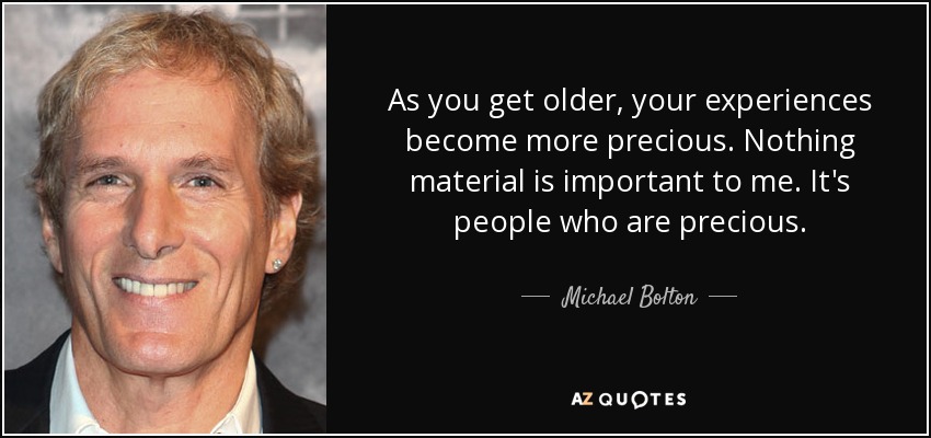 As you get older, your experiences become more precious. Nothing material is important to me. It's people who are precious. - Michael Bolton