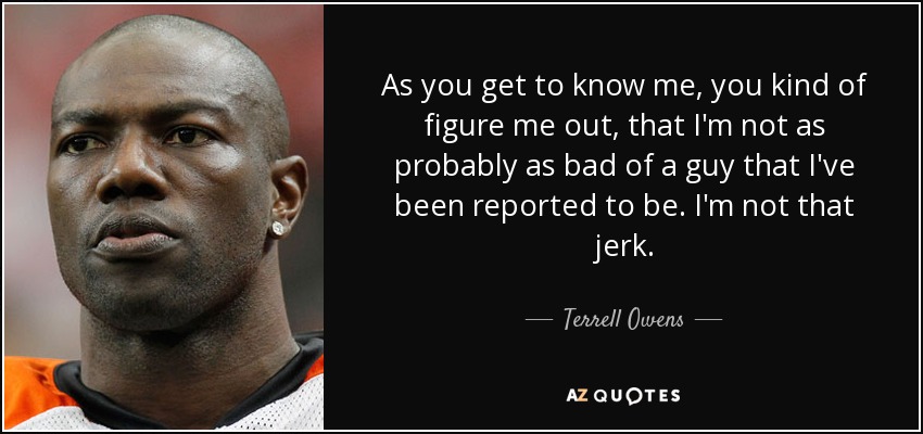 As you get to know me, you kind of figure me out, that I'm not as probably as bad of a guy that I've been reported to be. I'm not that jerk. - Terrell Owens