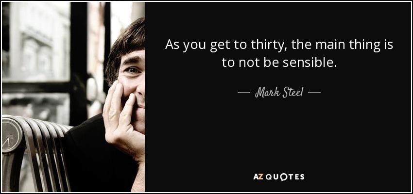 As you get to thirty, the main thing is to not be sensible. - Mark Steel