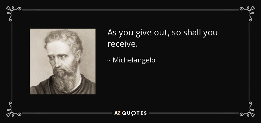 As you give out, so shall you receive. - Michelangelo
