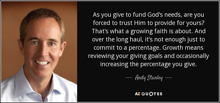 As you give to fund God's needs, are you forced to trust Him to provide for yours? That's what a growing faith is about. And over the long haul, it's not enough just to commit to a percentage. Growth means reviewing your giving goals and occasionally increasing the percentage you give. - Andy Stanley