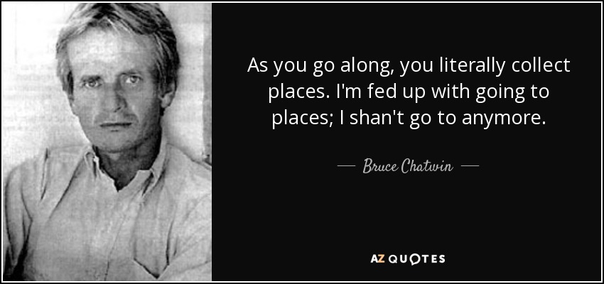 As you go along, you literally collect places. I'm fed up with going to places; I shan't go to anymore. - Bruce Chatwin