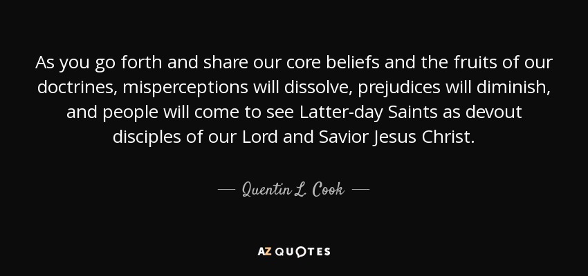 As you go forth and share our core beliefs and the fruits of our doctrines, misperceptions will dissolve, prejudices will diminish, and people will come to see Latter-day Saints as devout disciples of our Lord and Savior Jesus Christ. - Quentin L. Cook