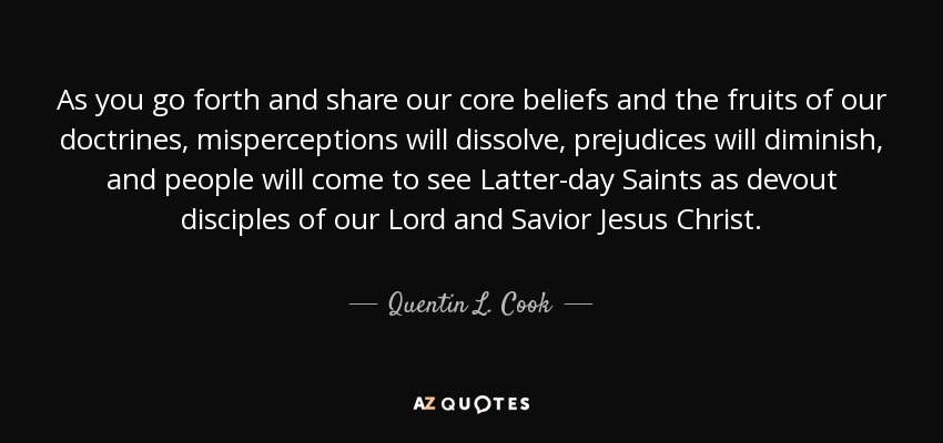 As you go forth and share our core beliefs and the fruits of our doctrines, misperceptions will dissolve, prejudices will diminish, and people will come to see Latter-day Saints as devout disciples of our Lord and Savior Jesus Christ. - Quentin L. Cook