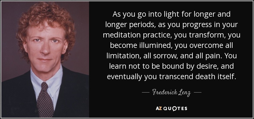 As you go into light for longer and longer periods, as you progress in your meditation practice, you transform, you become illumined, you overcome all limitation, all sorrow, and all pain. You learn not to be bound by desire, and eventually you transcend death itself. - Frederick Lenz