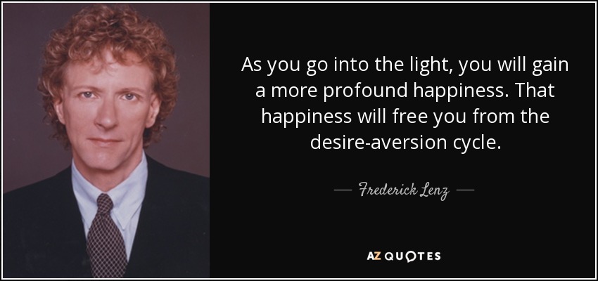 As you go into the light, you will gain a more profound happiness. That happiness will free you from the desire-aversion cycle. - Frederick Lenz